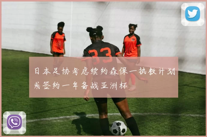 日本足协考虑续约森保一执教计划或签约一年备战亚洲杯