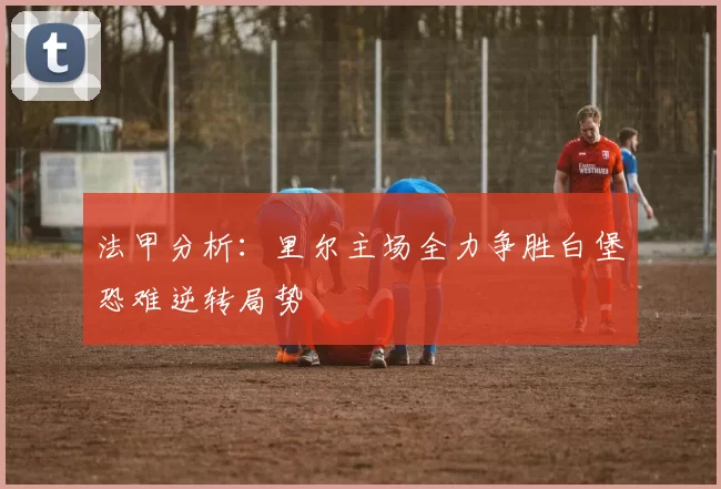 法甲分析：里尔主场全力争胜白堡恐难逆转局势