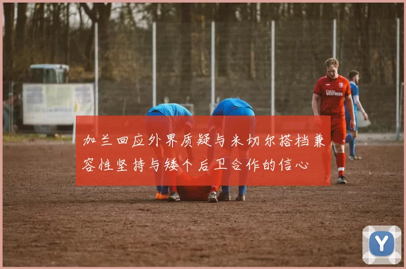 加兰回应外界质疑与米切尔搭档兼容性坚持与矮个后卫合作的信心