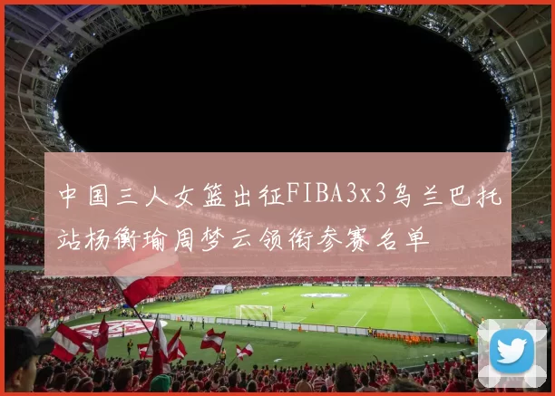 中国三人女篮出征FIBA3x3乌兰巴托站杨衡瑜周梦云领衔参赛名单