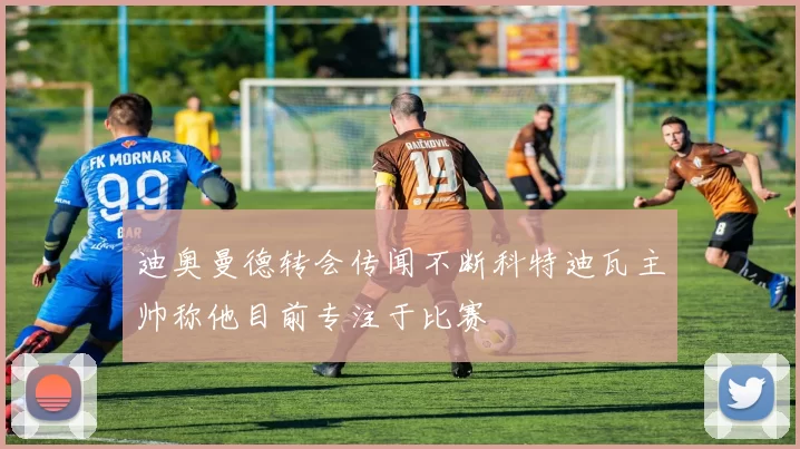 迪奥曼德转会传闻不断科特迪瓦主帅称他目前专注于比赛