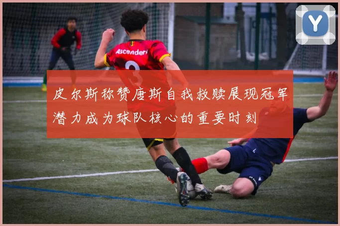 皮尔斯称赞唐斯自我救赎展现冠军潜力成为球队核心的重要时刻