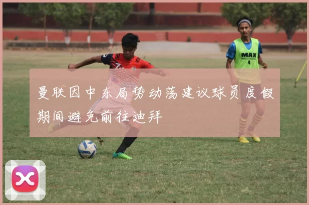 曼联因中东局势动荡建议球员度假期间避免前往迪拜