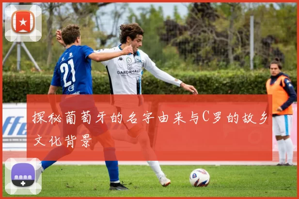 探秘葡萄牙的名字由来与C罗的故乡文化背景
