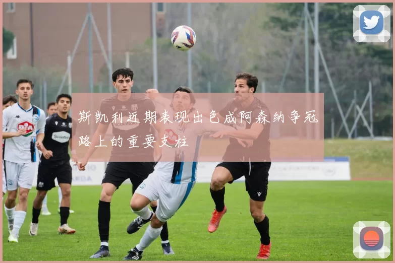 斯凯利近期表现出色成阿森纳争冠路上的重要支柱