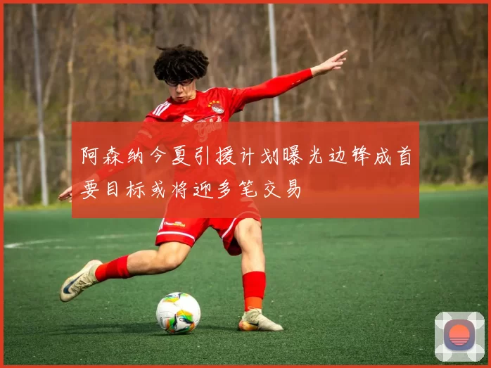 阿森纳今夏引援计划曝光边锋成首要目标或将迎多笔交易