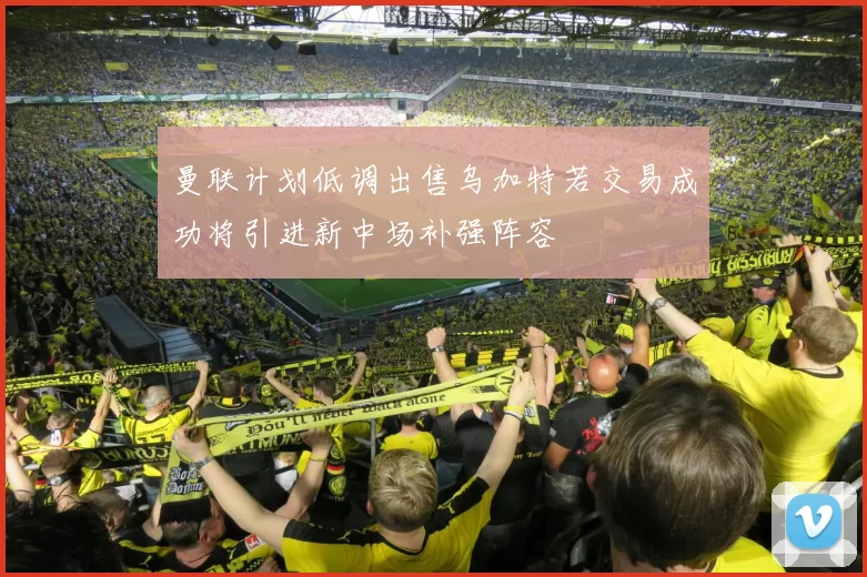 曼联计划低调出售乌加特若交易成功将引进新中场补强阵容