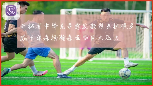 开拓者中锋竞争愈发激烈克林根罗威卡尔森杨瀚森面临巨大压力