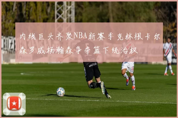 内线巨头齐聚NBA新赛季克林根卡尔森罗威杨瀚森争夺篮下统治权
