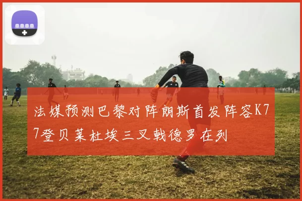 法媒预测巴黎对阵朗斯首发阵容K77登贝莱杜埃三叉戟德罗在列