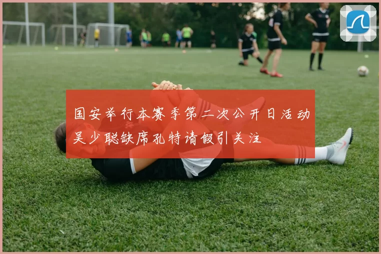 国安举行本赛季第二次公开日活动吴少聪缺席孔特请假引关注