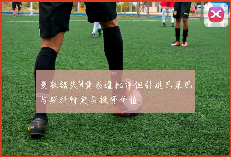 曼联错失M费或遭批评但引进巴莱巴与斯科特更具投资价值