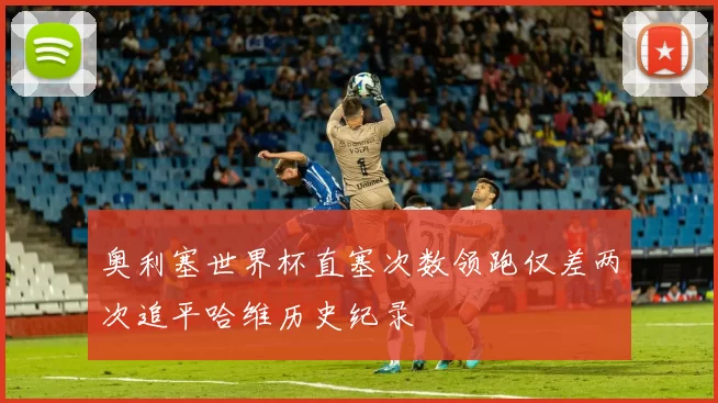 奥利塞世界杯直塞次数领跑仅差两次追平哈维历史纪录